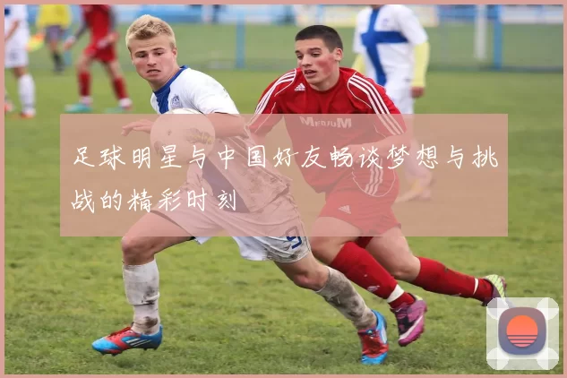 足球明星与中国好友畅谈梦想与挑战的精彩时刻