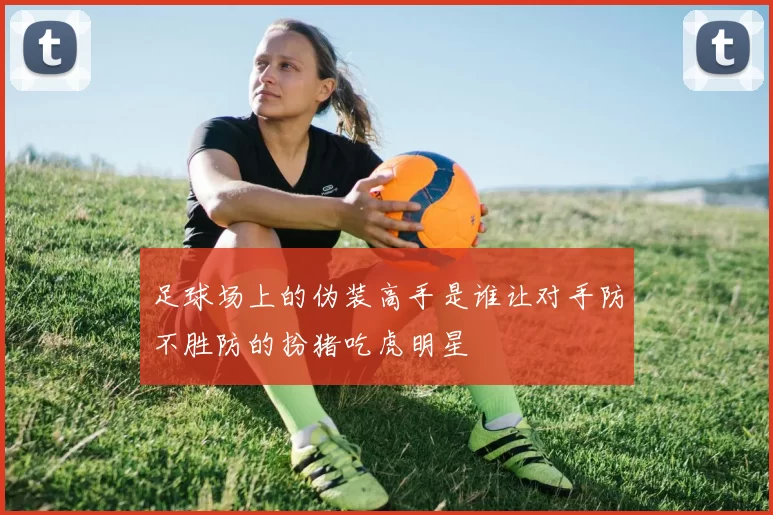 足球场上的伪装高手是谁让对手防不胜防的扮猪吃虎明星