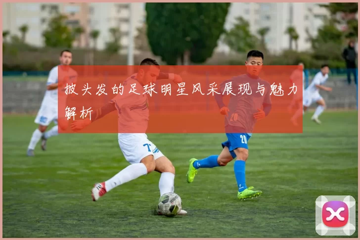 披头发的足球明星风采展现与魅力解析