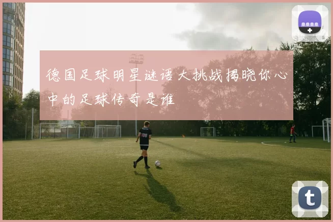 德国足球明星谜语大挑战揭晓你心中的足球传奇是谁