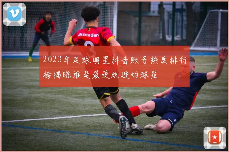 2023年足球明星抖音账号热度排行榜揭晓谁是最受欢迎的球星