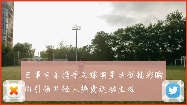百事可乐携手足球明星共创精彩瞬间引领年轻人热爱运动生活
