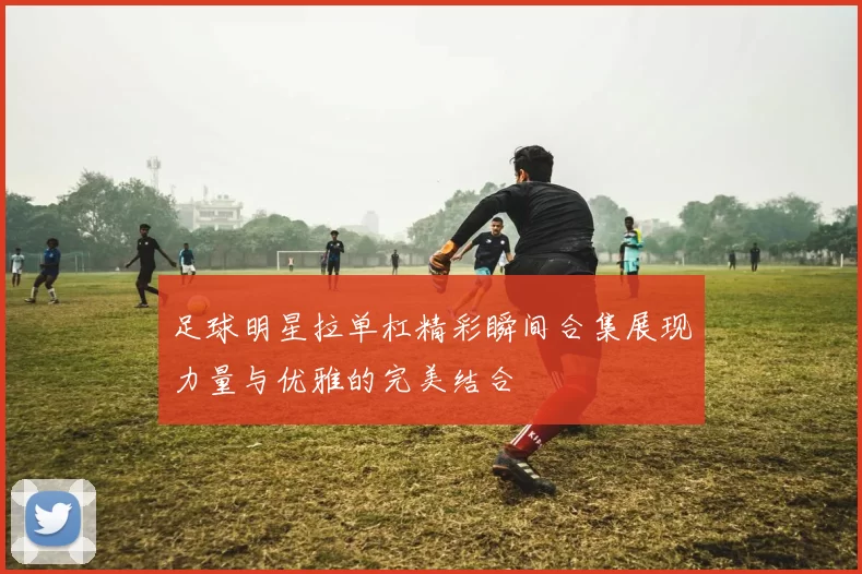 足球明星拉单杠精彩瞬间合集展现力量与优雅的完美结合