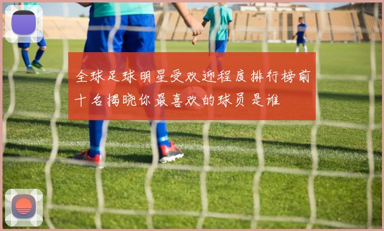 全球足球明星受欢迎程度排行榜前十名揭晓你最喜欢的球员是谁