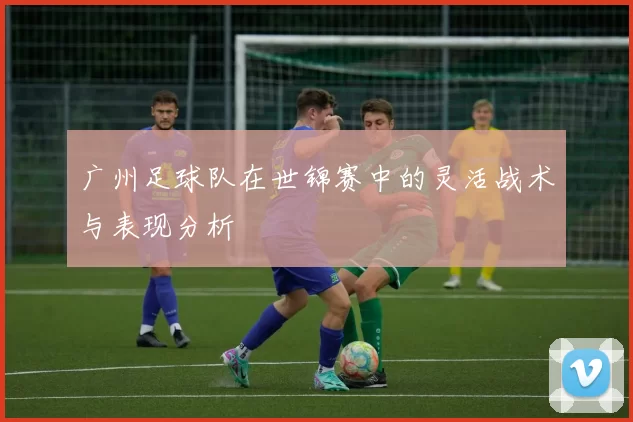 广州足球队在世锦赛中的灵活战术与表现分析