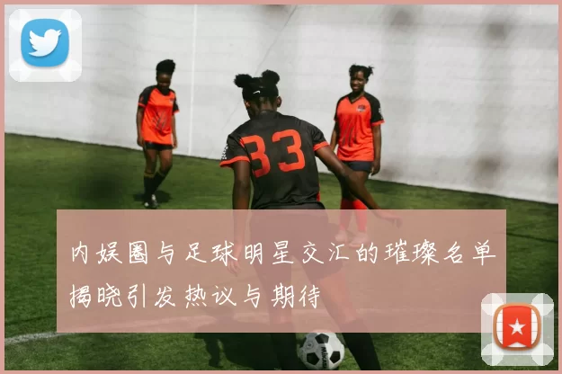 内娱圈与足球明星交汇的璀璨名单揭晓引发热议与期待