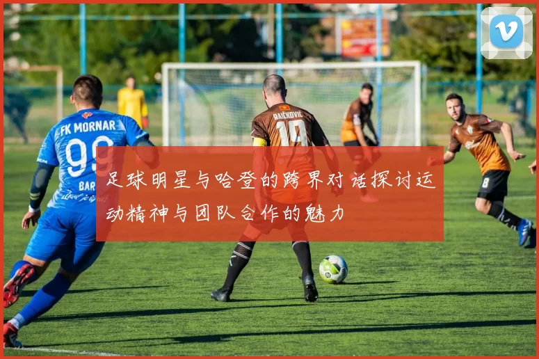 足球明星与哈登的跨界对话探讨运动精神与团队合作的魅力