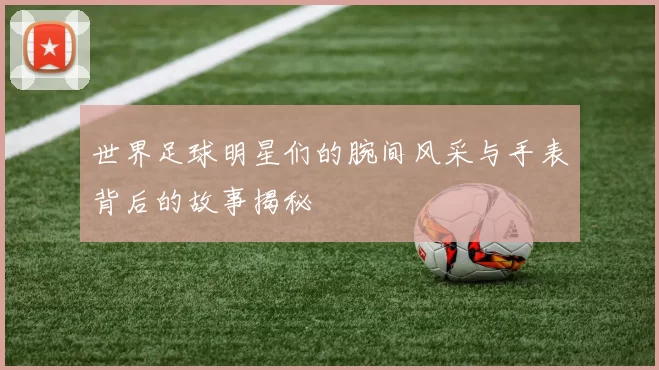 世界足球明星们的腕间风采与手表背后的故事揭秘