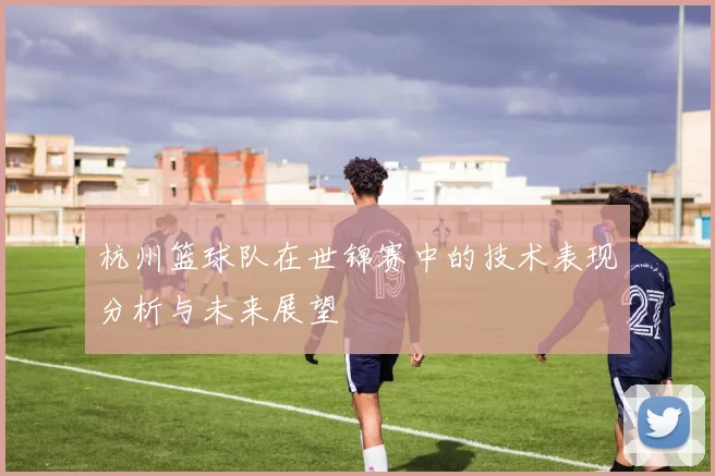 杭州篮球队在世锦赛中的技术表现分析与未来展望
