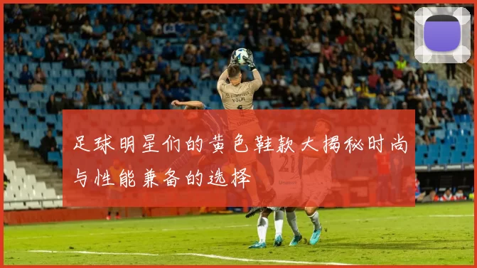 足球明星们的黄色鞋款大揭秘时尚与性能兼备的选择