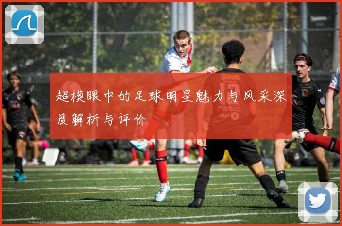 超模眼中的足球明星魅力与风采深度解析与评价