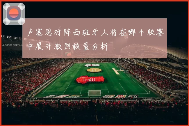 卢塞恩对阵西班牙人将在哪个联赛中展开激烈较量分析