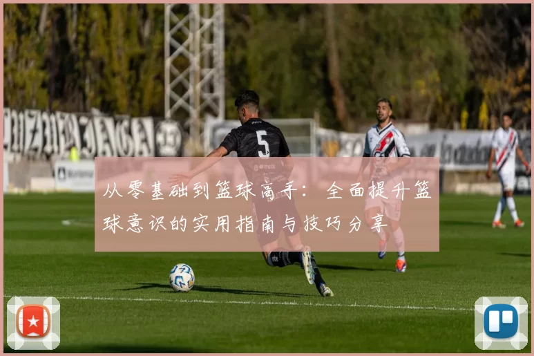 从零基础到篮球高手：全面提升篮球意识的实用指南与技巧分享