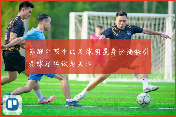 苏醒合照中的足球明星身份揭秘引发球迷热议与关注