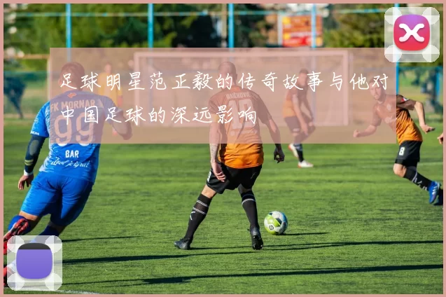足球明星范正毅的传奇故事与他对中国足球的深远影响