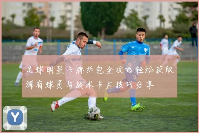 足球明星卡牌拆包全攻略轻松获取稀有球员与战术卡片技巧分享