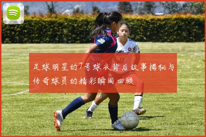 足球明星的7号球衣背后故事揭秘与传奇球员的精彩瞬间回顾